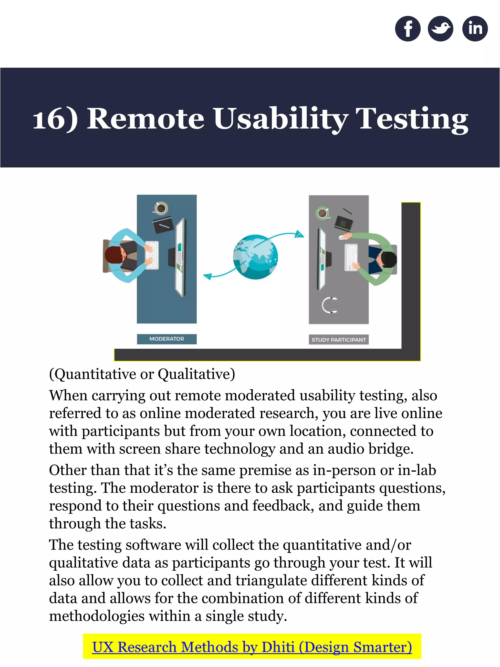 (Quantitative or Qualitative)
When carrying out remote moderated usability testing, also
referred to as online moderated research, you are live online
with participants but from your own location, connected to
them with screen share technology and an audio bridge.
Other than that it’s the same premise as in-person or in-lab
testing. The moderator is there to ask participants questions,
respond to their questions and feedback, and guide them
through the tasks.
The testing software will collect the quantitative and/or
qualitative data as participants go through your test. It will
also allow you to collect and triangulate different kinds of
data and allows for the combination of different kinds of
methodologies within a single study.
16) Remote Usability Testing
 