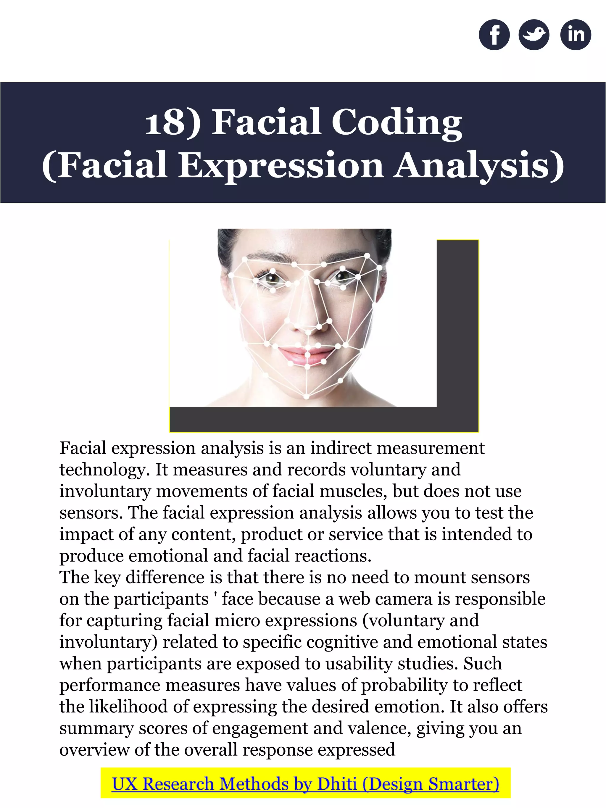 Facial expression analysis is an indirect measurement
technology. It measures and records voluntary and
involuntary movements of facial muscles, but does not use
sensors. The facial expression analysis allows you to test the
impact of any content, product or service that is intended to
produce emotional and facial reactions.
The key difference is that there is no need to mount sensors
on the participants ' face because a web camera is responsible
for capturing facial micro expressions (voluntary and
involuntary) related to specific cognitive and emotional states
when participants are exposed to usability studies. Such
performance measures have values of probability to reflect
the likelihood of expressing the desired emotion. It also offers
summary scores of engagement and valence, giving you an
overview of the overall response expressed
18) Facial Coding
(Facial Expression Analysis)
 