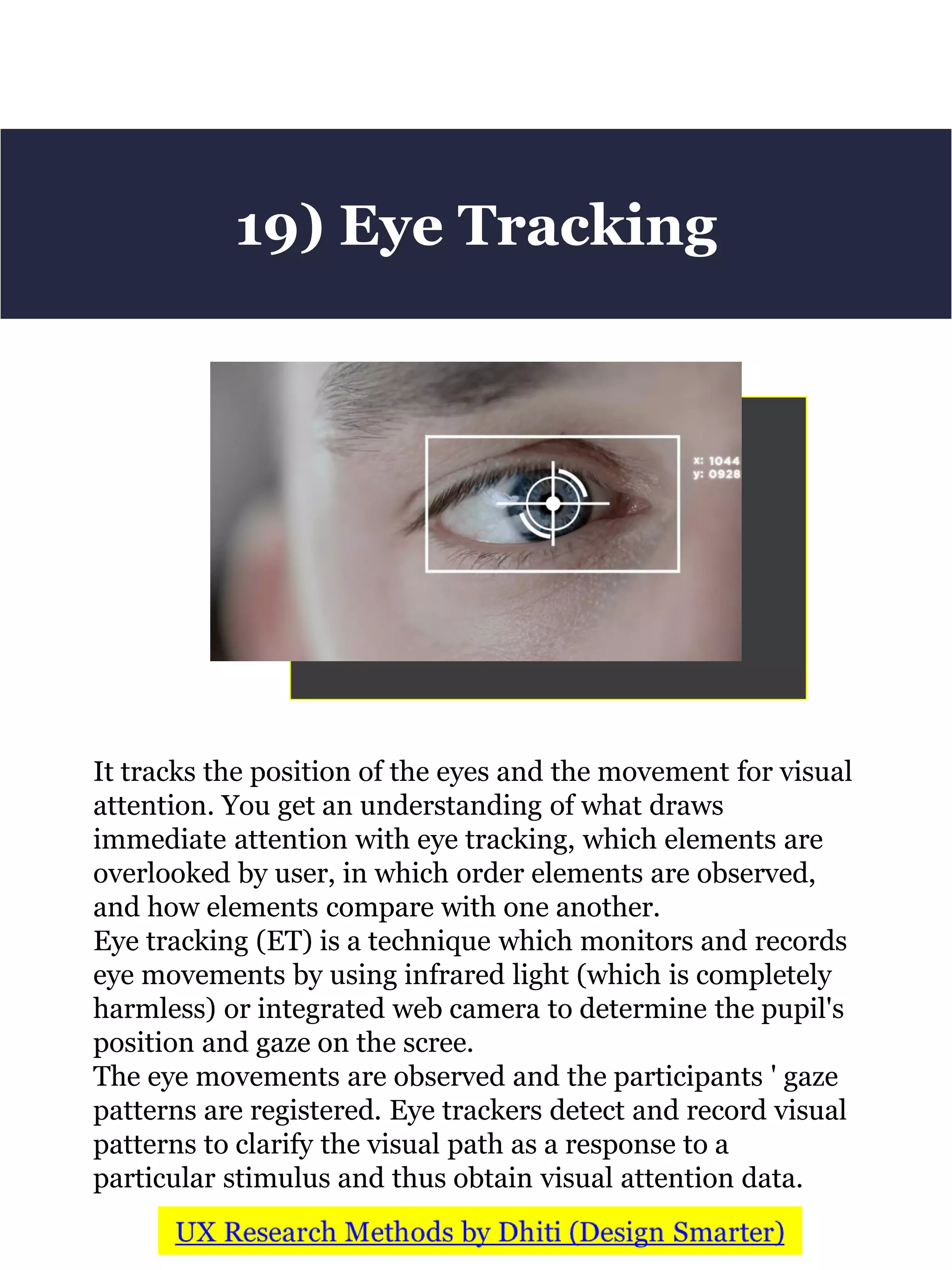 It tracks the position of the eyes and the movement for visual
attention. You get an understanding of what draws
immediate attention with eye tracking, which elements are
overlooked by user, in which order elements are observed,
and how elements compare with one another.
Eye tracking (ET) is a technique which monitors and records
eye movements by using infrared light (which is completely
harmless) or integrated web camera to determine the pupil's
position and gaze on the scree.
The eye movements are observed and the participants ' gaze
patterns are registered. Eye trackers detect and record visual
patterns to clarify the visual path as a response to a
particular stimulus and thus obtain visual attention data.
19) Eye Tracking
 