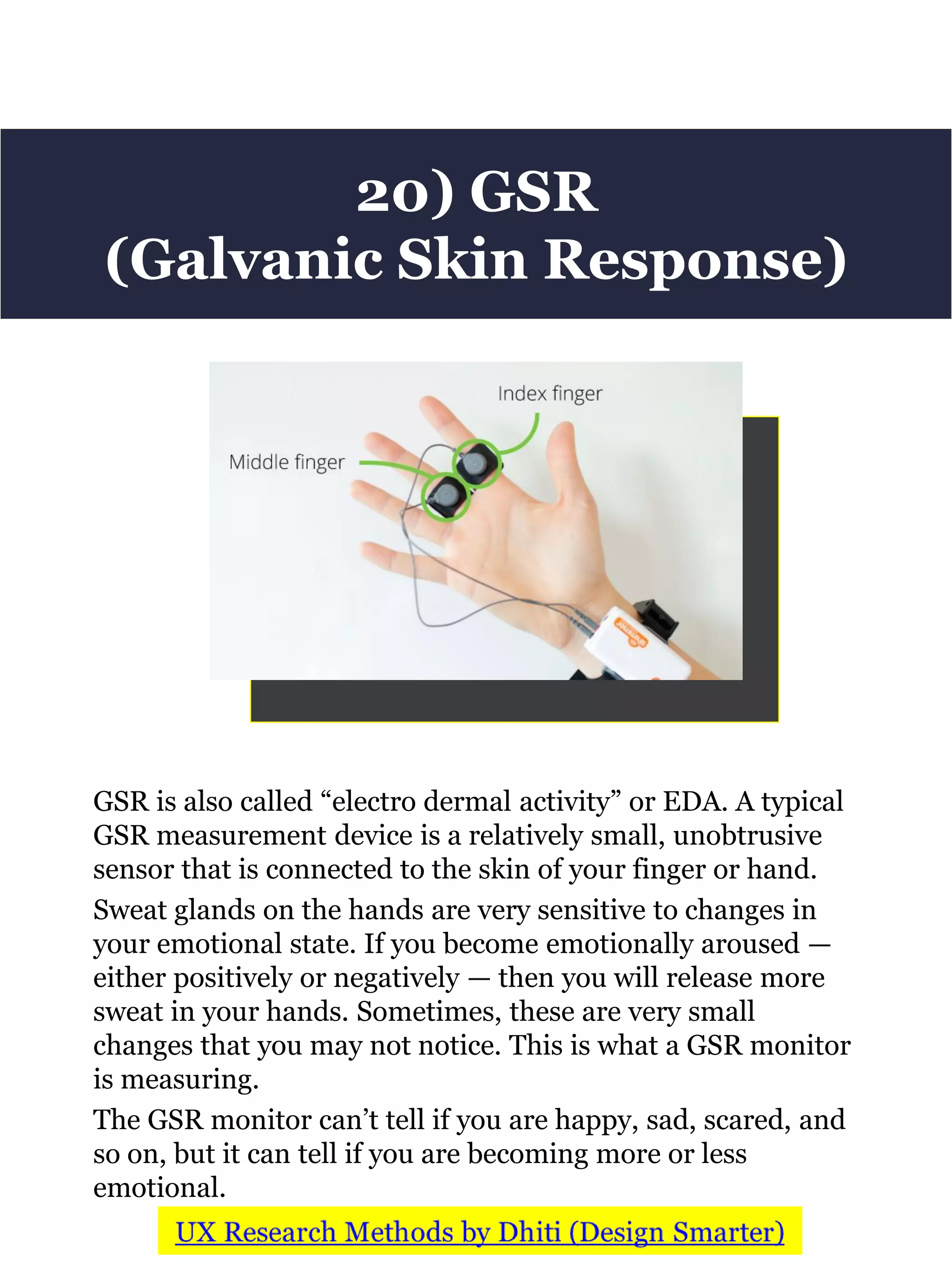 GSR is also called “electro dermal activity” or EDA. A typical
GSR measurement device is a relatively small, unobtrusive
sensor that is connected to the skin of your finger or hand.
Sweat glands on the hands are very sensitive to changes in
your emotional state. If you become emotionally aroused —
either positively or negatively — then you will release more
sweat in your hands. Sometimes, these are very small
changes that you may not notice. This is what a GSR monitor
is measuring.
The GSR monitor can’t tell if you are happy, sad, scared, and
so on, but it can tell if you are becoming more or less
emotional.
20) GSR
(Galvanic Skin Response)
 