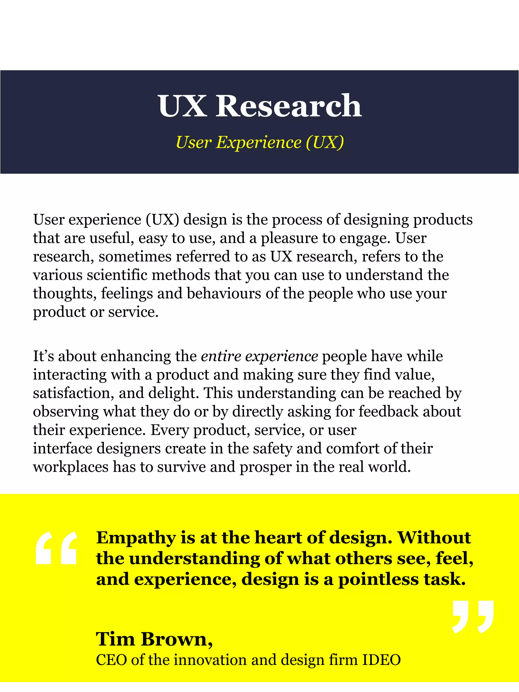 UX Research
User experience (UX) design is the process of designing products
that are useful, easy to use, and a pleasure to engage. User
research, sometimes referred to as UX research, refers to the
various scientific methods that you can use to understand the
thoughts, feelings and behaviours of the people who use your
product or service.
It’s about enhancing the entire experience people have while
interacting with a product and making sure they find value,
satisfaction, and delight. This understanding can be reached by
observing what they do or by directly asking for feedback about
their experience. Every product, service, or user
interface designers create in the safety and comfort of their
workplaces has to survive and prosper in the real world.
User Experience (UX)
“
Empathy is at the heart of design. Without
the understanding of what others see, feel,
and experience, design is a pointless task.
Tim Brown,
CEO of the innovation and design firm IDEO
“
 