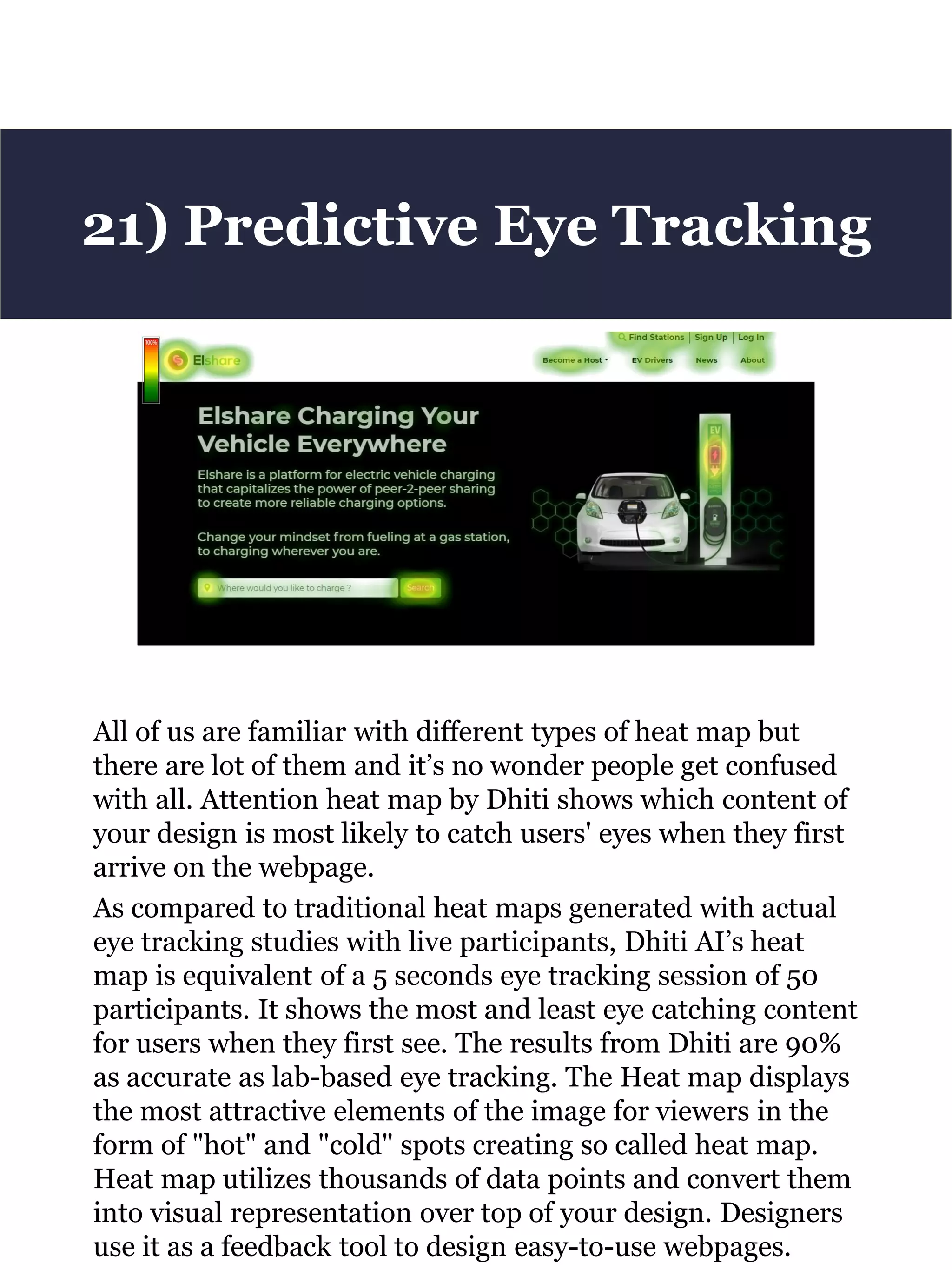 All of us are familiar with different types of heat map but
there are lot of them and it’s no wonder people get confused
with all. Attention heat map by Dhiti shows which content of
your design is most likely to catch users' eyes when they first
arrive on the webpage.
As compared to traditional heat maps generated with actual
eye tracking studies with live participants, Dhiti AI’s heat
map is equivalent of a 5 seconds eye tracking session of 50
participants. It shows the most and least eye catching content
for users when they first see. The results from Dhiti are 90%
as accurate as lab-based eye tracking. The Heat map displays
the most attractive elements of the image for viewers in the
form of "hot" and "cold" spots creating so called heat map.
Heat map utilizes thousands of data points and convert them
into visual representation over top of your design. Designers
use it as a feedback tool to design easy-to-use webpages.
21) Predictive Eye Tracking
 