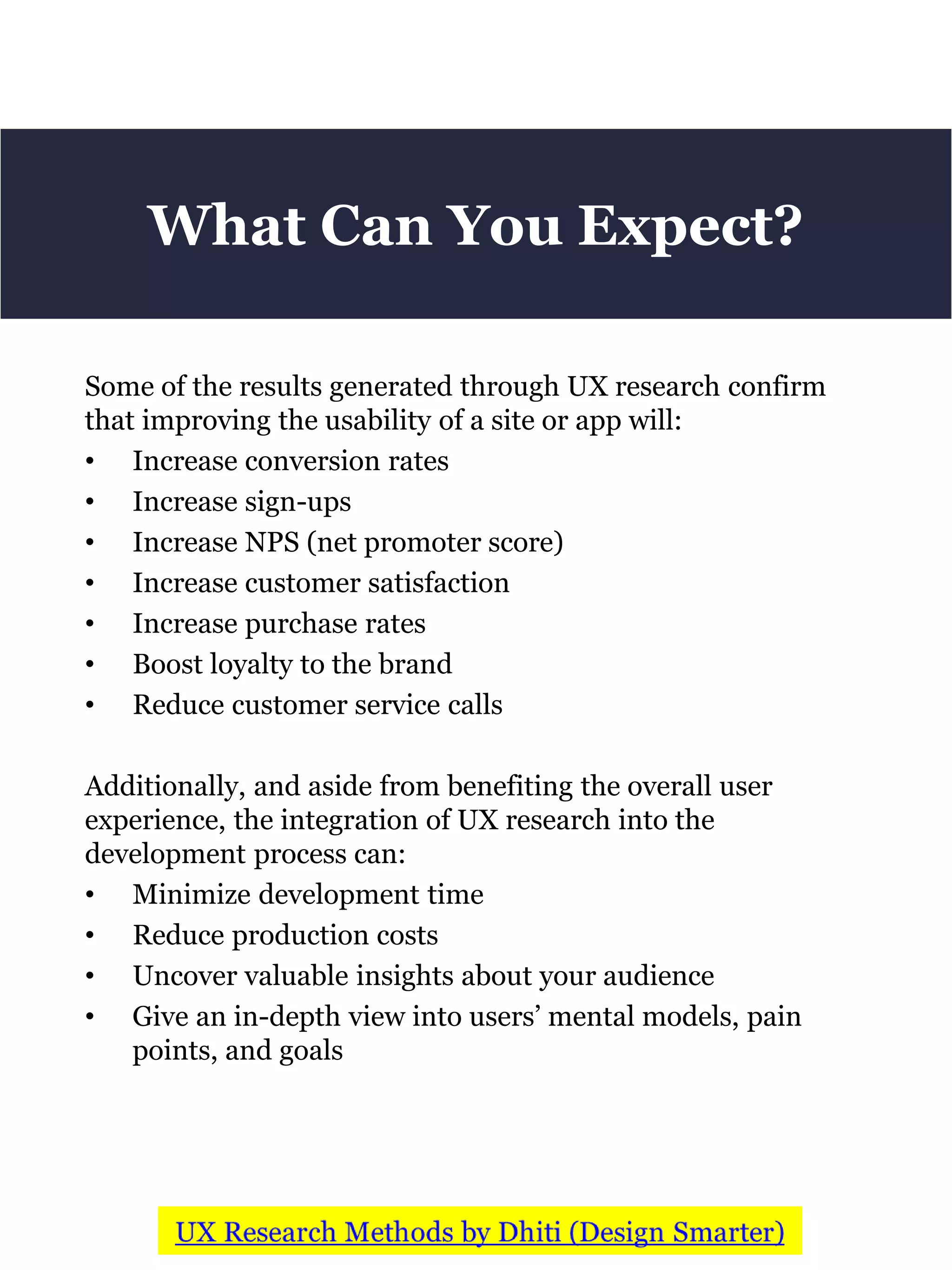 Some of the results generated through UX research confirm
that improving the usability of a site or app will:
• Increase conversion rates
• Increase sign-ups
• Increase NPS (net promoter score)
• Increase customer satisfaction
• Increase purchase rates
• Boost loyalty to the brand
• Reduce customer service calls
Additionally, and aside from benefiting the overall user
experience, the integration of UX research into the
development process can:
• Minimize development time
• Reduce production costs
• Uncover valuable insights about your audience
• Give an in-depth view into users’ mental models, pain
points, and goals
What Can You Expect?
 