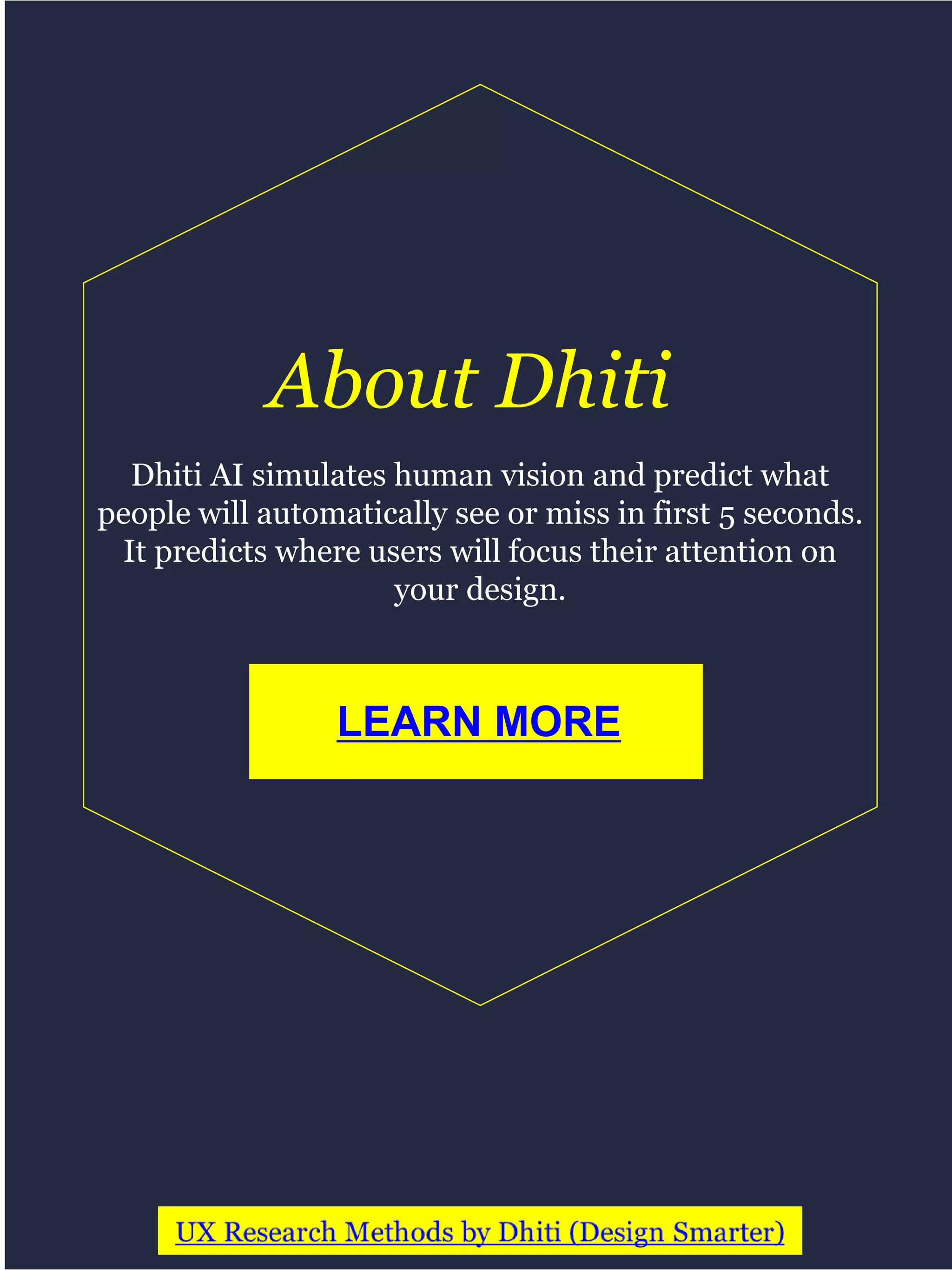 Dhiti AI simulates human vision and predict what
people will automatically see or miss in first 5 seconds.
It predicts where users will focus their attention on
your design.
LEARN MORE
About Dhiti
 