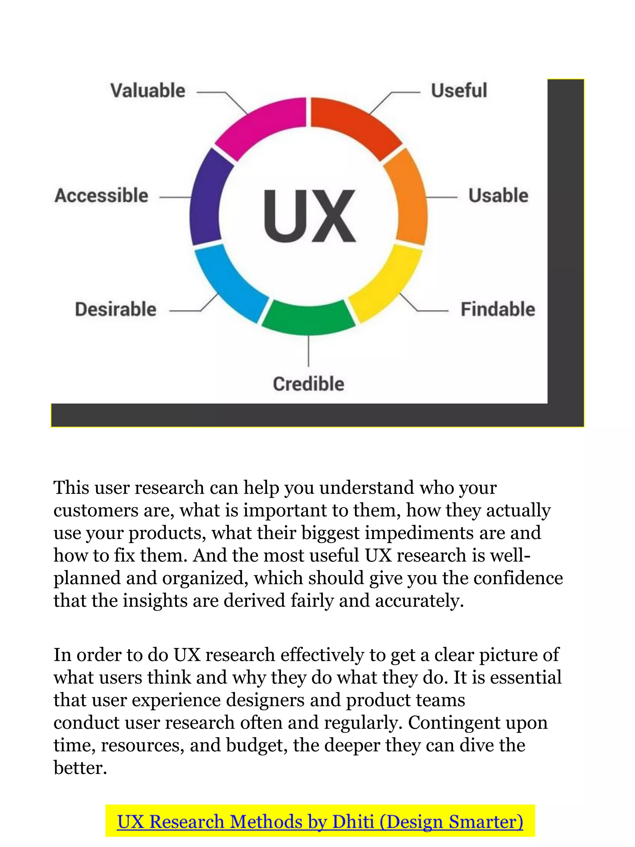 This user research can help you understand who your
customers are, what is important to them, how they actually
use your products, what their biggest impediments are and
how to fix them. And the most useful UX research is well-
planned and organized, which should give you the confidence
that the insights are derived fairly and accurately.
In order to do UX research effectively to get a clear picture of
what users think and why they do what they do. It is essential
that user experience designers and product teams
conduct user research often and regularly. Contingent upon
time, resources, and budget, the deeper they can dive the
better.
 