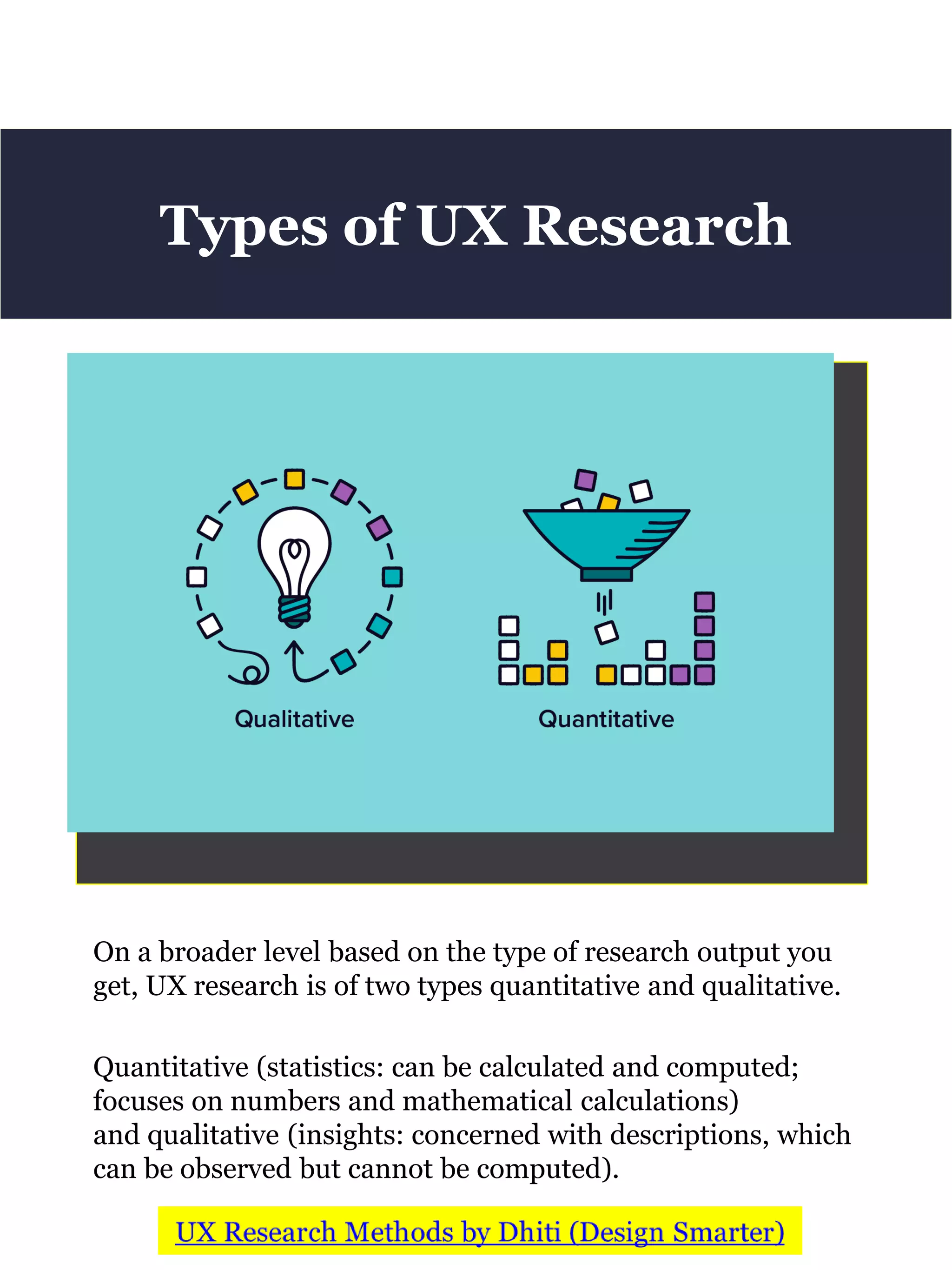 On a broader level based on the type of research output you
get, UX research is of two types quantitative and qualitative.
Quantitative (statistics: can be calculated and computed;
focuses on numbers and mathematical calculations)
and qualitative (insights: concerned with descriptions, which
can be observed but cannot be computed).
Types of UX Research
 
