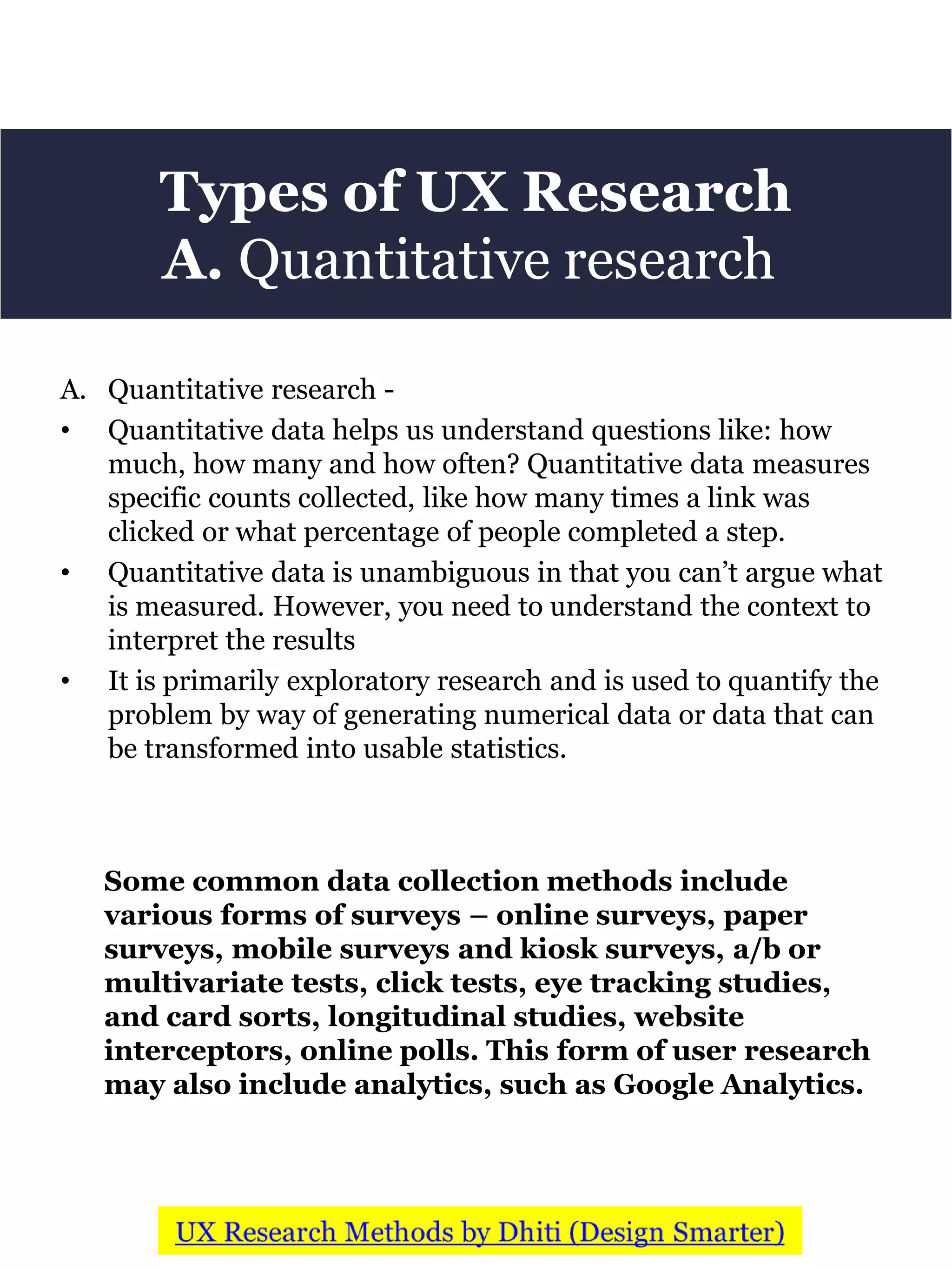 Types of UX Research
A. Quantitative research
A. Quantitative research -
• Quantitative data helps us understand questions like: how
much, how many and how often? Quantitative data measures
specific counts collected, like how many times a link was
clicked or what percentage of people completed a step.
• Quantitative data is unambiguous in that you can’t argue what
is measured. However, you need to understand the context to
interpret the results
• It is primarily exploratory research and is used to quantify the
problem by way of generating numerical data or data that can
be transformed into usable statistics.
Some common data collection methods include
various forms of surveys – online surveys, paper
surveys, mobile surveys and kiosk surveys, a/b or
multivariate tests, click tests, eye tracking studies,
and card sorts, longitudinal studies, website
interceptors, online polls. This form of user research
may also include analytics, such as Google Analytics.
 