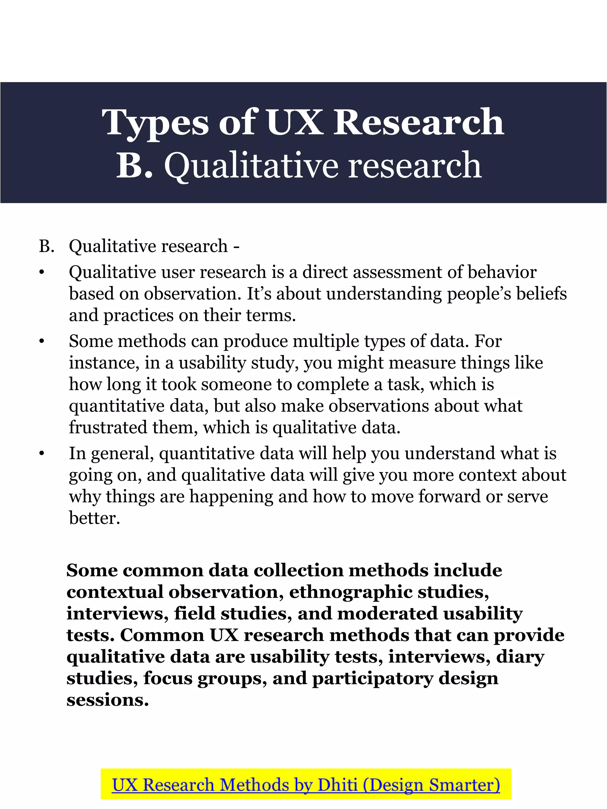 Types of UX Research
B. Qualitative research
B. Qualitative research -
• Qualitative user research is a direct assessment of behavior
based on observation. It’s about understanding people’s beliefs
and practices on their terms.
• Some methods can produce multiple types of data. For
instance, in a usability study, you might measure things like
how long it took someone to complete a task, which is
quantitative data, but also make observations about what
frustrated them, which is qualitative data.
• In general, quantitative data will help you understand what is
going on, and qualitative data will give you more context about
why things are happening and how to move forward or serve
better.
Some common data collection methods include
contextual observation, ethnographic studies,
interviews, field studies, and moderated usability
tests. Common UX research methods that can provide
qualitative data are usability tests, interviews, diary
studies, focus groups, and participatory design
sessions.
 