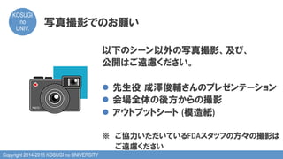 Copyright 2014-2015 KOSUGI no UNIVERSITY
KOSUGI
no
UNIV.	
写真撮影でのお願い
以下のシーン以外の写真撮影、及び、
公開はご遠慮ください。
l  先生役  成澤俊輔さんのプレゼンテーション
l  会場全体の後方からの撮影
l  アウトプットシート  (模造紙)
※　ご協力いただいているFDAスタッフの方々の撮影は
　　  ご遠慮ください
 