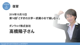Copyright 2014-2015 KOSUGI no UNIVERSITY
KOSUGI
no
UNIV.	
復習
2014年10月10日
第14回「こすぎの大学～武蔵小杉で愉しむ～」
ダンウェイ株式会社
高橋陽子さん
 