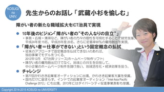 Copyright 2014-2015 KOSUGI no UNIVERSITY
KOSUGI
no
UNIV.	
先生からのお話し  「武蔵小杉を愉しむ」
障がい者の新たな職域拡大をICT治具で実現
l  10年後のビジョン「障がい者の“その人なりの自立“」
・事務・広報・清掃など、障がい者の方々の個性を可視化することで就労支援。
　平成24年度:15名、平成25年度:20名、さらに定着率90％の雇用創出を実現。
l  「障がい者＝仕事ができない」という固定概念の払拭
・従来のアプローチで固定概念を払拭できないのあれば、
　独自事業でモデルをつくる。
　2012年12月　ICT治具リリース(ホームページ制作ソフト)
・障がい者の雇用創出だけでなく、地域との共生を目指して、
　中小企業のホームページ制作を請け負い、地域活性化・経済効果を狙う。
l  チャレンジ
・第77回かわさき起業家オーディションに出場。かわさき起業家大賞を受賞。
・国内だけに留まらず、インドでの起業家オーディション「Intel Asia Pacific
　Challenge 2012」にも出場。2013年にはダイバーシティ促進事業表彰も受賞。
 