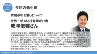 Copyright 2014-2015 KOSUGI no UNIVERSITY
KOSUGI
no
UNIV.	
今回の先生役
武蔵小杉を愉しむ  Vol.2
世界一明るい視覚障がい者
成澤俊輔さん
1985年佐賀県生まれ。網膜色素変性症という視覚を徐々に失う難病を抱えながらも、埼玉県立
大学保健医療福祉学部を7年間かけて卒業。大学在学中に2年間の引きこもりと決定的な挫折を
経験する。就学の傍らインターン生としてベンチャー企業に勤務。世界一明るい視覚障がい
者として、2009年に独立。障がい者雇用に関する、コンサルティングやイベント企画で全国を
飛び回る。2011年12月1日よりNPO法人FDAの事務局長に就任。就労困難者に就労に至るまでの
トレーニング環境を提供している。2013年4月にウィルス性髄膜炎とてんかんを患うが、1ヶ月
半後見事に奇跡の復活を遂げる。新たな病気を使命ととらえ、今日も一人でも多くの就労困
難者を救うために奔走している。
 