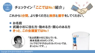 Copyright 2014-2015 KOSUGI no UNIVERSITY
KOSUGI
no
UNIV.	
これから3分間、より多くの方と挨拶と握手をしてください。
l  お名前
l  武蔵小杉に住む方・勤める方・関心のある方
l  きっと、この会議室ではNo.1
「私は武蔵小杉に住んでいる、
　岡本克彦(オカポン)です。
　　 　コップのフチ子さんのコレクションでは、
　きっとNo.1です。」
チェックイン  「ここではNo.1紹介」
 