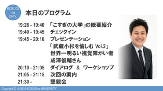 Copyright 2014-2015 KOSUGI no UNIVERSITY
KOSUGI
no
UNIV.	
本日のプログラム
19:28 - 19:40 「こすぎの大学」の概要紹介
19:40 - 19:45 チェックイン
19:45 - 20:10 プレゼンテーション
「武蔵小杉を愉しむ  Vol.2」
世界一明るい視覚障がい者
成澤俊輔さん
20:10 - 21:05 ダイアログ　&　ワークショップ
21:05 - 21:15 次回の案内
21:30 - 懇親会
 