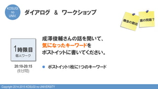 Copyright 2014-2015 KOSUGI no UNIVERSITY
KOSUGI
no
UNIV.	
ダイアログ　&　ワークショップ
成澤俊輔さんの話を聞いて、
気になったキーワードを
ポストイットに書いてください。
l  ポストイット1枚に1つのキーワード
1時限目
個人ワーク
20:10-20:15
(5分間)
誰の問題？機会の創出
 
