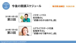 Copyright 2014-2015 KOSUGI no UNIVERSITY
KOSUGI
no
UNIV.	
今後の開講スケジュール 毎月第2金曜日　19:28-21:00
2015年  6月12日
第22回
パクチーハウス
佐谷恭さん
「武蔵小杉から拡げる」(仮)
2015年 7月10日
第23回
ユアライフステージ代表
松尾孝子さん
「武蔵小杉で健やかに」(仮)
 