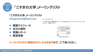Copyright 2014-2015 KOSUGI no UNIVERSITY
KOSUGI
no
UNIV.	
「こすぎの大学」メーリングリスト
「こすぎの大学」メーリングリスト
kosuginouniv@freeml.com
l  開講スケジュール
l  当日の資料
l  受講レポート
l  関連情報
メーリングリストに登録させていただきますので、ご了承ください。
 