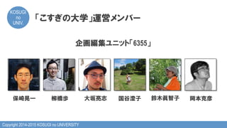 Copyright 2014-2015 KOSUGI no UNIVERSITY
KOSUGI
no
UNIV.	
「こすぎの大学」運営メンバー
企画編集ユニット「6355」
保崎晃一 大坂亮志柳橋歩 国谷澄子 岡本克彦鈴木眞智子
 