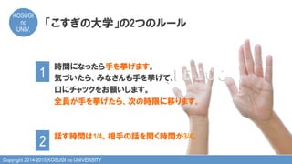 Copyright 2014-2015 KOSUGI no UNIVERSITY
KOSUGI
no
UNIV.	
時間になったら手を挙げます。
気づいたら、みなさんも手を挙げて、
口にチャックをお願いします。
全員が手を挙げたら、次の時限に移ります。
話す時間は1/4。相手の話を聞く時間が3/4。
「こすぎの大学」の2つのルール
1	
2	
 