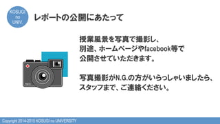 Copyright 2014-2015 KOSUGI no UNIVERSITY
KOSUGI
no
UNIV.	
レポートの公開にあたって
授業風景を写真で撮影し、
別途、ホームページやfacebook等で
公開させていただきます。
写真撮影がN.G.の方がいらっしゃいましたら、
スタッフまで、ご連絡ください。
 