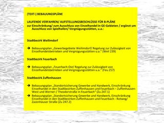 (TEXT-) BEBAUUNGSPLÄNE  LAUFENDE VERFAHREN/ AUFSTELLUNGSBESCHLÜSSE FÜR B-PLÄNE zur Einschränkung/ zum Ausschluss von Einzelhandel in GE-Gebieten / ergänzt um Ausschluss von Spielhallen/ Vergnügungsstätten, u.a.: Stadtbezirk Weilimdorf Bebauungsplan „Gewerbegebiete Weilimdorf/ Regelung zur Zulässigkeit von Einzelhandelsbetrieben und Vergnügungsstätten u.a.“ (Weil 239) Stadtbezirk Feuerbach Bebauungsplan „Feuerbach-Ost/ Regelung zur Zulässigkeit von Einzelhandelsbetrieben und Vergnügungsstätten u.a.“ (Feu 257) Stadtbezirk Zuffenhausen Bebauungsplan „Standortsicherung Gewerbe und Handwerk, Einschränkung Einzelhandel in den Stadtbezirken Zuffenhausen und Feuerbach – Zuffenhausen-West und Werner-/ Theodorstraße in Feuerbach“ (Zu 247.1)  Bebauungsplan „Standortsicherung Gewerbe und Handwerk, Einschränkung Einzelhandel in den Stadtbezirken Zuffenhausen und Feuerbach - Rotweg/ Zazenhäuser Straße (Zu 247.2) 