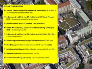 GEPLANTER ABLAUF 2011 Zweiter Arbeitstermin/ Zwischenbericht Verwaltung: 10.02.2011 –  Analyseergebnisse/ Konzeptansätze 1. Lenkungskreis (Vertreter GR-Fraktionen / BM Hahn): Februar 2011  – Analyseergebnisse/ Konzeptansätze Berichtsentwurf Büro Dr. Acocella: Ende März 2011 Dritter Arbeitstermin/ Zwischenbericht Verwaltung: Mitte April 2011 –  Vorstellung Bericht 2. Lenkungskreis (Vertreter GR-Fraktionen / BM Hahn): April 2011  – Vorstellung Bericht Endfassung Bericht   Vergnügungsstättenkonzeption : April 2011 UTA-Sitzung  (öffentlicher Teil): voraussichtlich Mai / Juni 2011 Beteiligung Stadtbezirke  / Bezirksbeiräte: voraussichtlich Juni 2011 Dialogveranstaltung : voraussichtlich Juni 2011 Gemeinderatssitzung  (öffentlich):  voraussichtlich Juli 2011 