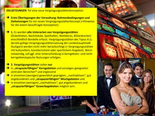 ZIELSETZUNGEN  für eine neue Vergnügungsstättenkonzeption Erste Überlegungen der Verwaltung:   Rahmenbedingungen und Zielsetzungen  für ein neues Vergnügungsstättenkonzept (=Hinweise für die extern beauftragte Konzeption):  1.  Es werden  alle Unterarten von Vergnügungsstätten  (Diskotheken, Nachtlokale, Spielhallen, Wettbüros, Billiardcenter) einschließlich Bordelle erfasst. Vergnügungsstätten des Typus A (s. derzeit gültige Vergnügungsstättensatzung der Landeshauptstadt Stuttgart) werden nicht mehr berücksichtigt (= Vergnügungsstätten mit kulturellem, künstlerischem oder sportlichem Angebot). Wenn notwendig, soll ggf. eine Unterscheidung in kerngebiets- und nicht-kerngebietstypische Nutzungen erfolgen.  2.   Vergnügungsstätten  sollen  nur   in „ strapazierfähigen“   Kerngebieten  und sonstigen geeigneten zentralen Bereichen* und ergänzend  in einzelnen (wenigen) gewerblich geprägten, „nachtaktiven“, gut angebundenen und  „strapazierfähigen“   Mischgebieten  und  in einzelnen (wenigen) „nachtaktiven“, gut angebundenen und  „strapazierfähigen“ Gewerbegebieten  möglich sein.  
