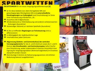 ZIELSETZUNGEN  für ein neues Vergnügungsstättenkonzept  (2) 3.  Für diese Gebiete (vor allem Kerngebiete MK und gewerbegeprägte Mischgebiete MI) sind  unterschiedliche   Detailregelungen zur Zulässigkeit  (und Einschränkung) im Sinne einer Feinsteuerung erforderlich, z.B.:  Ausschluss des Erdgeschosses Mindestabstand zur Wohnbebauung und anderen schützenswerten  Nutzungen (Ausnahme) Notwendiger Abstand zur nächsten Spielhalle (Ausnahme) 4.  Die zu treffenden  Regelungen zur Feinsteuerung  sind zu differenzieren: in Abhängigkeit der stadträumlichen Lage  innerhalb eines jeden Zentrums  Abgrenzung (Gebiets- und Zentrenkulisse) der zentralen Versorgungsbereiche  für das A- und B-Zentrum sowie die C- und D-Zentren  des Einzelhandels- und Zentrenkonzeptes  liefert hierfür eine Orientierung, wobei insbesondere D-Zentren hinsichtlich ihrer Eignung für Vergnügungsstätten (Wohnverträglichkeit) im Einzelnen überprüft werden müssen  Kleinräumige E-Zentren als Nahversorgungszentren mit örtlicher Bedeutung bewusst ausgeklammert 