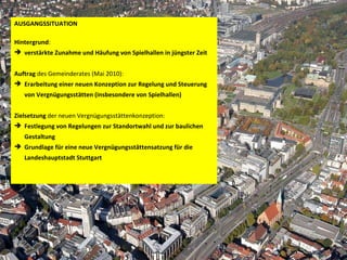 AUSGANGSSITUATION Hintergrund :  verstärkte Zunahme und Häufung von Spielhallen in jüngster Zeit  Auftrag  des Gemeinderates (Mai 2010):  Erarbeitung einer neuen Konzeption zur Regelung und Steuerung von Vergnügungsstätten (insbesondere von Spielhallen)   Zielsetzung  der neuen Vergnügungsstättenkonzeption:  Festlegung von Regelungen zur Standortwahl und zur baulichen Gestaltung Grundlage für eine neue Vergnügungsstättensatzung für die Landeshauptstadt Stuttgart   