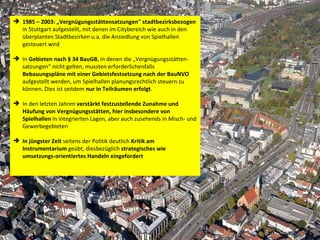 1985 – 2003: „Vergnügungsstättensatzungen" stadtbezirksbezogen  in Stuttgart aufgestellt, mit denen im Citybereich wie auch in den überplanten Stadtbezirken u.a. die Ansiedlung von Spielhallen gesteuert wird In  Gebieten nach § 34 BauGB , in denen die „Vergnügungsstätten-satzungen“ nicht gelten, mussten erforderlichenfalls  Bebauungspläne mit einer Gebietsfestsetzung nach der BauNVO  aufgestellt werden, um Spielhallen planungsrechtlich steuern zu können. Dies ist seitdem  nur in Teilräumen erfolgt .  In den letzten Jahren  verstärkt festzustellende Zunahme und Häufung von Vergnügungsstätten, hier insbesondere von Spielhallen  in integrierten Lagen, aber auch zusehends in Misch- und Gewerbegebieten In jüngster Zeit  seitens der Politik deutlich  Kritik am Instrumentarium  geübt, diesbezüglich  strategisches wie umsetzungs-orientiertes Handeln eingefordert  