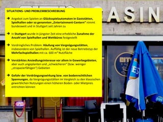 SITUATIONS- UND PROBLEMBESCHREIBUNG Angebot zum Spielen an  Glücksspielautomaten in Gaststätten, Spielhallen oder so genannten „Entertainment-Centern“  nimmt bundesweit und in Stuttgart seit Jahren zu  In  Stuttgart  wurde in jüngster Zeit eine erhebliche  Zunahme der Anzahl von Spielhallen und Wettbüros  festgestellt Vordringliches Problem:  Häufung von Vergnügungsstätten , insbesondere von Spielhallen. Auffällig ist der neue Betriebstyp der  Mehrfachspielhallen  mit ca. 600 m² Nutzfläche  Verstärktes Ansiedlungsinteresse vor allem in Gewerbegebieten , aber auch ungeplanten und „schwächeren“ (bzw. weniger „strapazierfähigen“) Gebieten Gefahr der Verdrängungswirkung bzw. von bodenrechtlichen Spannungen , da Vergnügungsstätten im Vergleich zu den klassischen gewerblichen Nutzungen einen höheren Boden- oder Mietpreis entrichten können 