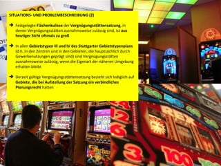 SITUATIONS- UND PROBLEMBESCHREIBUNG (2) Festgelegte  Flächenkulisse  der  Vergnügungsstättensatzung , in denen Vergnügungsstätten ausnahmsweise zulässig sind, ist  aus heutiger Sicht oftmals zu groß   In allen  Gebietstypen III und IV des Stuttgarter Gebietstypenplans  (d.h. in den Zentren und in den Gebieten, die hauptsächlich durch Gewerbenutzungen geprägt sind) sind Vergnügungsstätten ausnahmsweise zulässig, wenn die Eigenart der näheren Umgebung erhalten bleibt Derzeit gültige Vergnügungsstättensatzung bezieht sich lediglich auf  Gebiete, die bei Aufstellung der Satzung ein verbindliches Planungsrecht  hatten 