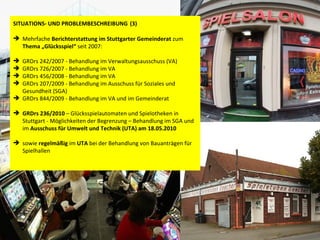 SITUATIONS- UND PROBLEMBESCHREIBUNG   (3) Mehrfache  Berichterstattung im   Stuttgarter Gemeinderat  zum  Thema „Glücksspiel“  seit 2007:  GRDrs 242/2007 - Behandlung im Verwaltungsausschuss (VA)  GRDrs 726/2007 - Behandlung im VA  GRDrs 456/2008 - Behandlung im VA  GRDrs 207/2009 - Behandlung im Ausschuss für Soziales und Gesundheit (SGA) GRDrs 844/2009 - Behandlung im VA und im Gemeinderat GRDrs 236/2010  – Glücksspielautomaten und Spielotheken in Stuttgart - Möglichkeiten der Begrenzung – Behandlung im SGA und im  Ausschuss für Umwelt und Technik (UTA) am   18.05.2010   sowie  regelmäßig  im  UTA  bei der Behandlung von Bauanträgen für Spielhallen 