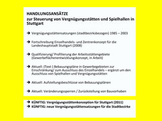 HANDLUNGSANSÄTZE ZUR STEUERUNG  VON VERGNÜGUNGSSTÄTTEN UND SPIELHALLEN Vergnügungsstättensatzungen (stadtbezirksbezogen) 1985 – 2003 Fortschreibung Einzelhandels- und Zentrenkonzept für die Landeshauptstadt Stuttgart (2008) Qualifizierung/ Profilierung der Arbeitsstättengebiete (Gewerbeflächenentwicklungskonzept, in Arbeit) Aktuell: (Text-) Bebauungspläne in Gewerbegebieten zur Einschränkung/ zum Ausschluss des Einzelhandels – ergänzt um den Ausschluss von Spielhallen und Vergnügungsstätten Aktuell: Aufstellungsbeschlüsse von Bebauungsplänen  Aktuell: Veränderungssperren / Zurückstellung von Bauvorhaben HANDLUNGSANSÄTZE  zur Steuerung von Vergnügungsstätten und Spielhallen in Stuttgart  KÜNFTIG: Vergnügungsstättenkonzeption für Stuttgart (2011)  KÜNFTIG: neue Vergnügungsstättensatzungen für die Stadtbezirke 