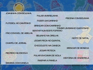 JOANINHA COM BOLINHA. PULAR AMARELINHA PISCINA COM BOLINHA FAZER UM CARINHO FUTEBOL NO CAMPINHO BRINCAR COM CARRINHO TOMAR UM BANHO QUENTINHO SENTAR NUM SOFÁ FOFINHO PÃO COM MEL DE ABELHA BEIJINHO NA ORELHA NOITE DE NATAL JOGAR PECA NO QUINTAL CHAPÉU DE JORNAL CHOCOLEITE NA CANECA BRINCAR DE BONECA JOGAR PETECA RECREIO NA ESCOLA PULAR EM CAMA DE MOLA HISTÓRIA DE CINDERELA RASPAR A PANELA BANANA COM CANELA FAZER SEMPRE A LIÇÃO 
