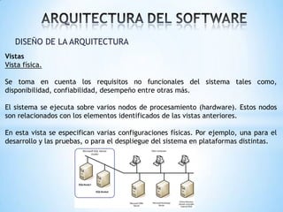 DISEÑO DE LA ARQUITECTURA
Vistas
Vista física.

Se toma en cuenta los requisitos no funcionales del sistema tales como,
disponibilidad, confiabilidad, desempeño entre otras más.
El sistema se ejecuta sobre varios nodos de procesamiento (hardware). Estos nodos
son relacionados con los elementos identificados de las vistas anteriores.
En esta vista se especifican varias configuraciones físicas. Por ejemplo, una para el
desarrollo y las pruebas, o para el despliegue del sistema en plataformas distintas.

 