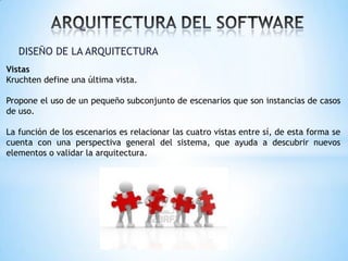DISEÑO DE LA ARQUITECTURA
Vistas
Kruchten define una última vista.

Propone el uso de un pequeño subconjunto de escenarios que son instancias de casos
de uso.
La función de los escenarios es relacionar las cuatro vistas entre sí, de esta forma se
cuenta con una perspectiva general del sistema, que ayuda a descubrir nuevos
elementos o validar la arquitectura.

 