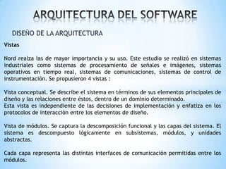 DISEÑO DE LA ARQUITECTURA
Vistas
Nord realza las de mayor importancia y su uso. Este estudio se realizó en sistemas
industriales como sistemas de procesamiento de señales e imágenes, sistemas
operativos en tiempo real, sistemas de comunicaciones, sistemas de control de
instrumentación. Se propusieron 4 vistas :
Vista conceptual. Se describe el sistema en términos de sus elementos principales de
diseño y las relaciones entre éstos, dentro de un dominio determinado.
Esta vista es independiente de las decisiones de implementación y enfatiza en los
protocolos de interacción entre los elementos de diseño.
Vista de módulos. Se captura la descomposición funcional y las capas del sistema. El
sistema es descompuesto lógicamente en subsistemas, módulos, y unidades
abstractas.
Cada capa representa las distintas interfaces de comunicación permitidas entre los
módulos.

 