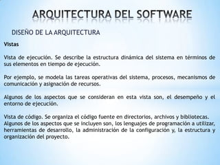 DISEÑO DE LA ARQUITECTURA
Vistas
Vista de ejecución. Se describe la estructura dinámica del sistema en términos de
sus elementos en tiempo de ejecución.
Por ejemplo, se modela las tareas operativas del sistema, procesos, mecanismos de
comunicación y asignación de recursos.

Algunos de los aspectos que se consideran en esta vista son, el desempeño y el
entorno de ejecución.
Vista de código. Se organiza el código fuente en directorios, archivos y bibliotecas.
Algunos de los aspectos que se incluyen son, los lenguajes de programación a utilizar,
herramientas de desarrollo, la administración de la configuración y, la estructura y
organización del proyecto.

 