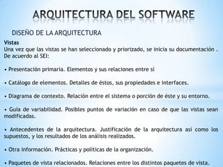 DISEÑO DE LA ARQUITECTURA
Vistas
Una vez que las vistas se han seleccionado y priorizado, se inicia su documentación .
De acuerdo al SEI:
• Presentación primaria. Elementos y sus relaciones entre sí
• Catálogo de elementos. Detalles de éstos, sus propiedades e interfaces.
• Diagrama de contexto. Relación entre el sistema o porción de éste y su entorno.

• Guía de variabilidad. Posibles puntos de variación en caso de que las vistas sean
modificadas.
• Antecedentes de la arquitectura. Justificación de la arquitectura así como los
supuestos, y los resultados de los análisis realizados.

• Otra información. Prácticas y políticas de la organización.
• Paquetes de vista relacionados. Relaciones entre los distintos paquetes de vista.

 