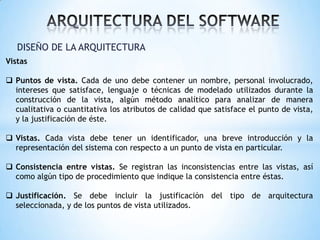 DISEÑO DE LA ARQUITECTURA
Vistas
 Puntos de vista. Cada de uno debe contener un nombre, personal involucrado,
intereses que satisface, lenguaje o técnicas de modelado utilizados durante la
construcción de la vista, algún método analítico para analizar de manera
cualitativa o cuantitativa los atributos de calidad que satisface el punto de vista,
y la justificación de éste.
 Vistas. Cada vista debe tener un identificador, una breve introducción y la
representación del sistema con respecto a un punto de vista en particular.
 Consistencia entre vistas. Se registran las inconsistencias entre las vistas, así
como algún tipo de procedimiento que indique la consistencia entre éstas.
 Justificación. Se debe incluir la justificación del tipo de arquitectura
seleccionada, y de los puntos de vista utilizados.

 