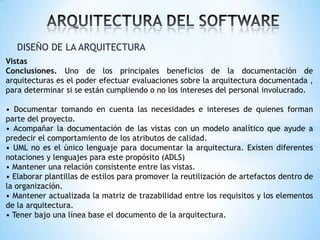 DISEÑO DE LA ARQUITECTURA
Vistas
Conclusiones. Uno de los principales beneficios de la documentación de
arquitecturas es el poder efectuar evaluaciones sobre la arquitectura documentada ,
para determinar si se están cumpliendo o no los intereses del personal involucrado.
• Documentar tomando en cuenta las necesidades e intereses de quienes forman
parte del proyecto.
• Acompañar la documentación de las vistas con un modelo analítico que ayude a
predecir el comportamiento de los atributos de calidad.
• UML no es el único lenguaje para documentar la arquitectura. Existen diferentes
notaciones y lenguajes para este propósito (ADLS)
• Mantener una relación consistente entre las vistas.
• Elaborar plantillas de estilos para promover la reutilización de artefactos dentro de
la organización.
• Mantener actualizada la matriz de trazabilidad entre los requisitos y los elementos
de la arquitectura.
• Tener bajo una línea base el documento de la arquitectura.

 