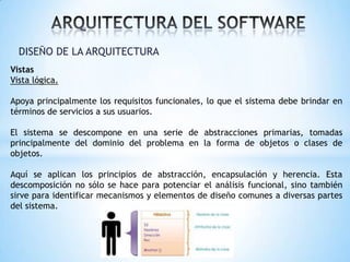 DISEÑO DE LA ARQUITECTURA
Vistas
Vista lógica.

Apoya principalmente los requisitos funcionales, lo que el sistema debe brindar en
términos de servicios a sus usuarios.
El sistema se descompone en una serie de abstracciones primarias, tomadas
principalmente del dominio del problema en la forma de objetos o clases de
objetos.
Aquí se aplican los principios de abstracción, encapsulación y herencia. Esta
descomposición no sólo se hace para potenciar el análisis funcional, sino también
sirve para identificar mecanismos y elementos de diseño comunes a diversas partes
del sistema.

 