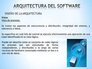 DISEÑO DE LA ARQUITECTURA
Vistas
Vista de procesos.
Se tratan los aspectos de concurrencia y distribución, integridad del sistema, y
tolerancia a fallos.
Se especifica en cuál hilo de control se ejecuta efectivamente una operación de una
clase identificada en la vista lógica.
Puede ser descrita como un conjunto de redes lógicas
de procesos que son ejecutados de forma
independiente, y distribuidos a lo largo de varios
recursos de hardware conectados mediante un bus o a
una red de datos.

 