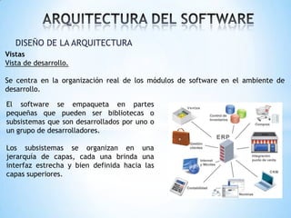 DISEÑO DE LA ARQUITECTURA
Vistas
Vista de desarrollo.
Se centra en la organización real de los módulos de software en el ambiente de
desarrollo.
El software se empaqueta en partes
pequeñas que pueden ser bibliotecas o
subsistemas que son desarrollados por uno o
un grupo de desarrolladores.
Los subsistemas se organizan en una
jerarquía de capas, cada una brinda una
interfaz estrecha y bien definida hacia las
capas superiores.

 