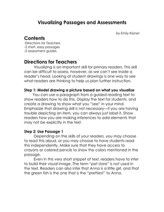 Visualizing Passages and Assessments

                                                         by Emily Kissner
Contents
-Directions for Teachers
-2 short, easy passages
-2 assessment guides


Directions for Teachers
     Visualizing is an important skill for primary readers. This skill
can be difficult to assess, however, as we can’t see inside a
reader’s head. Looking at student drawings is one way to see
what readers are thinking to help us plan further instruction.

Step 1: Model drawing a picture based on what you visualize
     You can use a paragraph from a guided reading text to
show readers how to do this. Display the text for students, and
create a drawing to show what you “see” in your mind.
Emphasize that drawing skill is not necessary—if you are having
trouble depicting an item, you can always just label it. Show
readers how you are making inferences to add elements that
may not be explicitly in the text.

Step 2: Use Passage 1
       Depending on the skills of your readers, you may choose
to read this aloud, or you may choose to have students read
this independently. Make sure that they have access to
crayons or colored pencils to show the colors mentioned in the
passage.
       Even in this very short snippet of text, readers have to infer
to build their visual image. The term “pet store” is not used in
the text. Readers can also infer that Anna is a little girl, and that
the green fish is the one that is the “prettiest” to Anna.
 