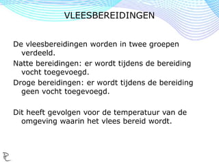 De vleesbereidingen worden in twee groepen
verdeeld.
Natte bereidingen: er wordt tijdens de bereiding
vocht toegevoegd.
Droge bereidingen: er wordt tijdens de bereiding
geen vocht toegevoegd.
Dit heeft gevolgen voor de temperatuur van de
omgeving waarin het vlees bereid wordt.
VLEESBEREIDINGEN
 