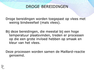 Droge bereidingen worden toegepast op vlees met
weinig bindweefsel (mals vlees).
Bij deze bereidingen, die meestal bij een hoge
temperatuur plaatsvinden, treden er processen
op die een grote invloed hebben op smaak en
kleur van het vlees.
Deze processen worden samen de Maillard-reactie
genoemd.
DROGE BEREIDINGEN
 