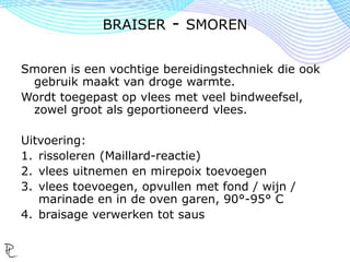 Smoren is een vochtige bereidingstechniek die ook
gebruik maakt van droge warmte.
Wordt toegepast op vlees met veel bindweefsel,
zowel groot als geportioneerd vlees.
Uitvoering:
1. rissoleren (Maillard-reactie)
2. vlees uitnemen en mirepoix toevoegen
3. vlees toevoegen, opvullen met fond / wijn /
marinade en in de oven garen, 90°-95° C
4. braisage verwerken tot saus
BRAISER - SMOREN
 