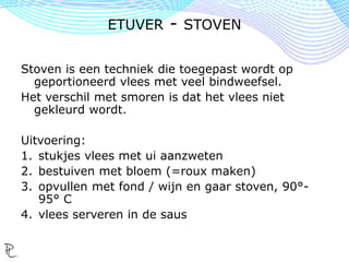 Stoven is een techniek die toegepast wordt op
geportioneerd vlees met veel bindweefsel.
Het verschil met smoren is dat het vlees niet
gekleurd wordt.
Uitvoering:
1. stukjes vlees met ui aanzweten
2. bestuiven met bloem (=roux maken)
3. opvullen met fond / wijn en gaar stoven, 90°-
95° C
4. vlees serveren in de saus
ETUVER - STOVEN
 